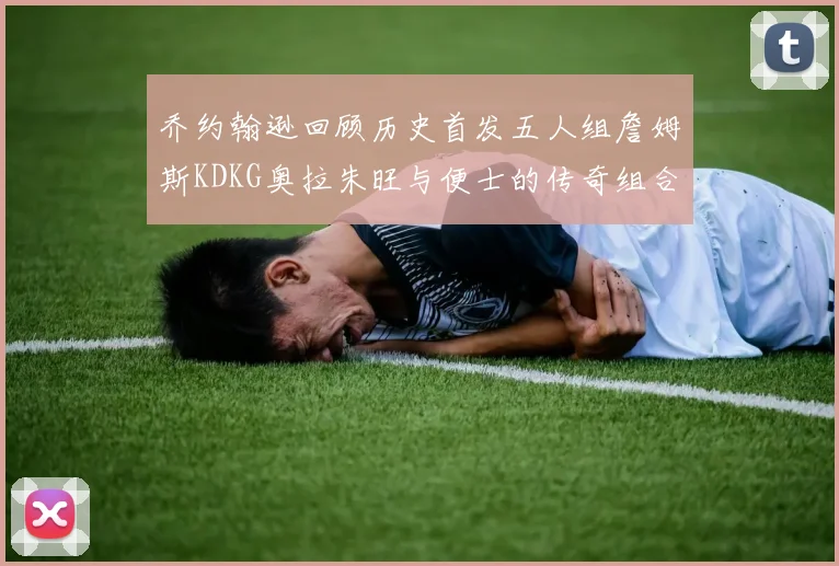乔约翰逊回顾历史首发五人组詹姆斯KDKG奥拉朱旺与便士的传奇组合