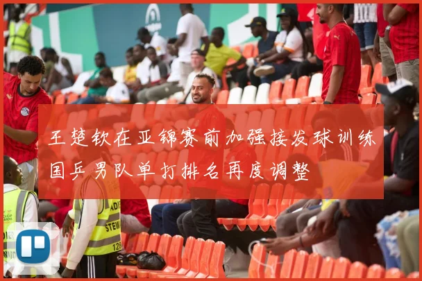 王楚钦在亚锦赛前加强接发球训练国乒男队单打排名再度调整