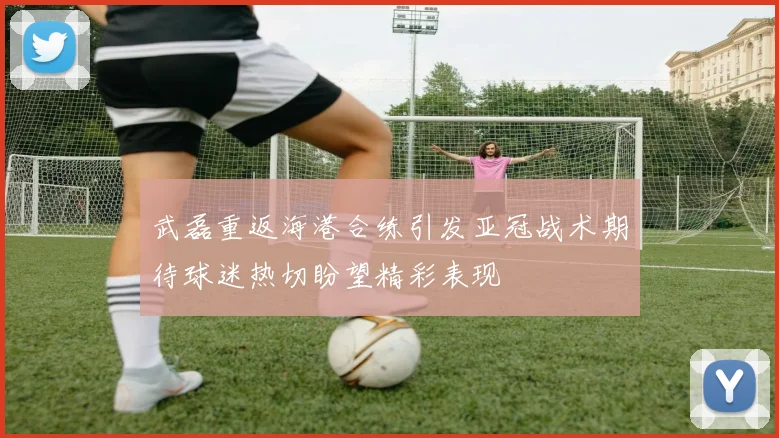 武磊重返海港合练引发亚冠战术期待球迷热切盼望精彩表现