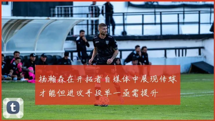 杨瀚森在开拓者自媒体中展现传球才能但进攻手段单一亟需提升